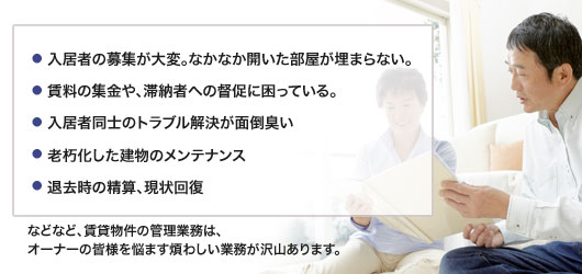 入居者の募集が大変。なかなか開いた部屋が埋まらない。賃料の集金や、滞納者への督促に困っている。入居者同士のトラブル解決が面倒臭い。老朽化した建物のメンテナンス。退去時の精算、現状回復。などなど、賃貸物件の管理業務は、オーナーの皆様を悩ます煩わしい業務が沢山あります。